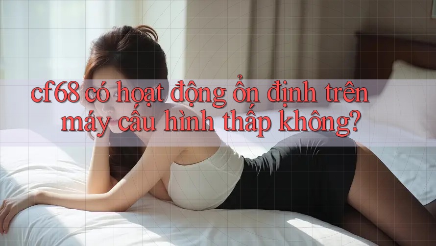 cf68 có hoạt động ổn định trên máy cấu hình thấp không?