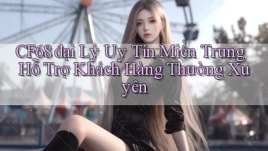 cf68  đại lý uy tín miền trung hỗ trợ khách hàng thường xuyên