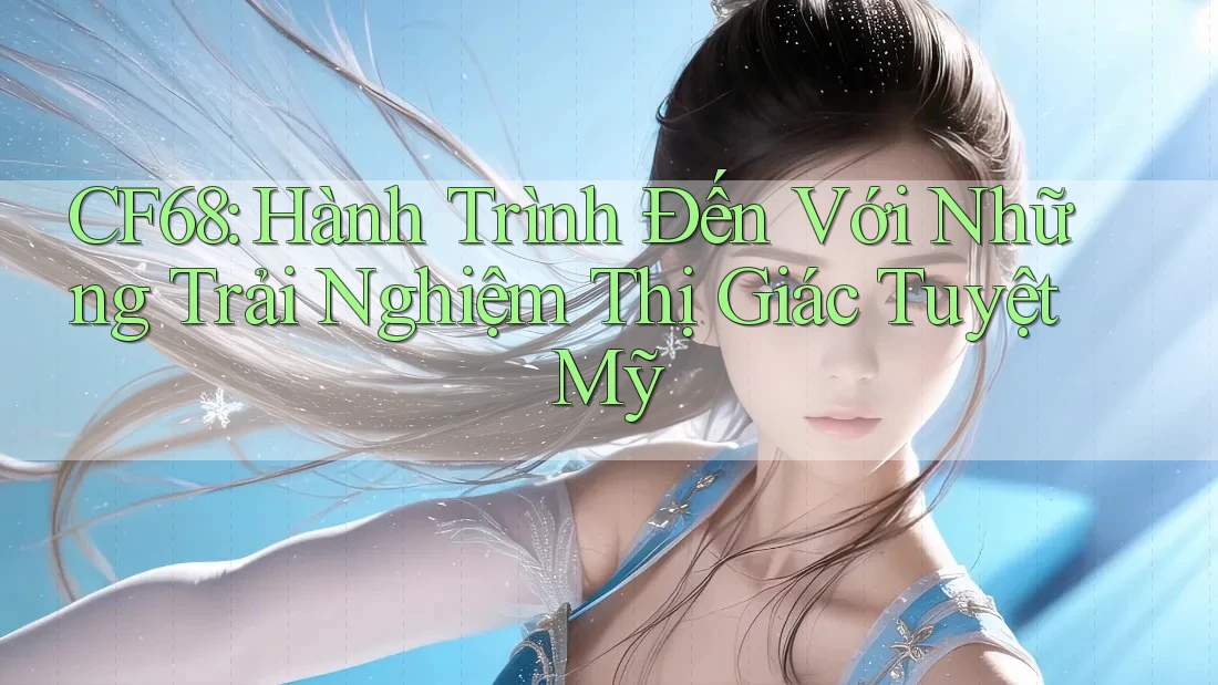 CF68: Hành Trình Đến Với Những Trải Nghiệm Thị Giác Tuyệt Mỹ