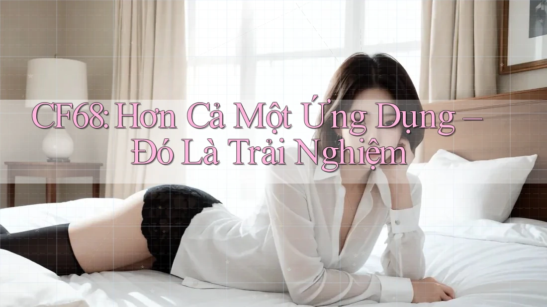 CF68: Hơn Cả Một Ứng Dụng – Đó Là Trải Nghiệm