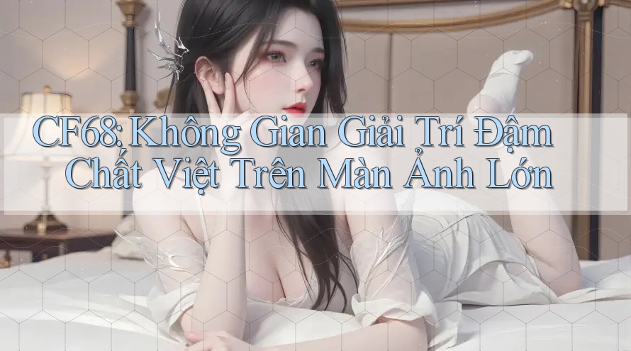 CF68: Không Gian Giải Trí Đậm Chất Việt Trên Màn Ảnh Lớn