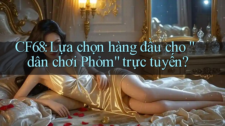 CF68: Lựa chọn hàng đầu cho “dân chơi Phỏm” trực tuyến?