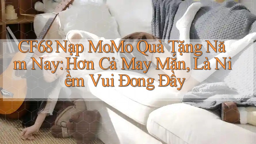 CF68 Nạp MoMo Quà Tặng Năm Nay: Hơn Cả May Mắn, Là Niềm Vui Đong Đầy