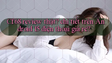 Cf68 review thật chi tiết trên Android 15 điện thoại giá rẻ