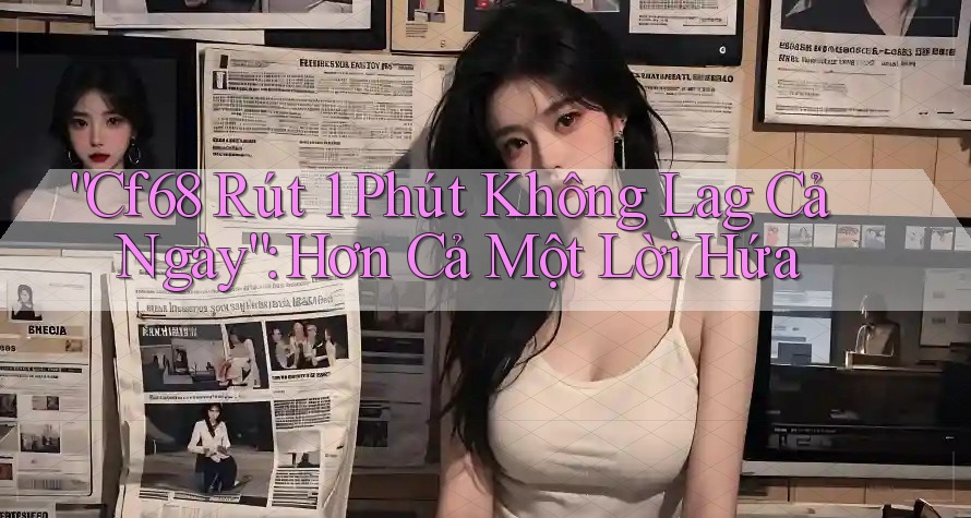 “Cf68 Rút 1 Phút Không Lag Cả Ngày”: Hơn Cả Một Lời Hứa