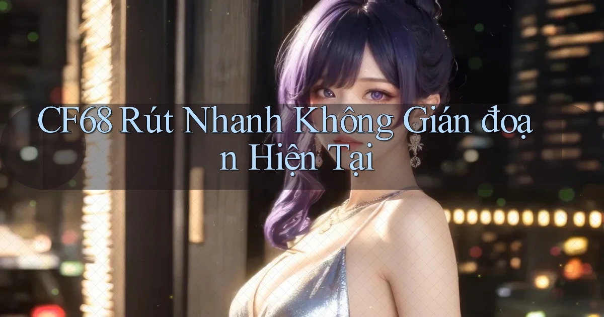 cf68 rút nhanh không gián đoạn hiện tại