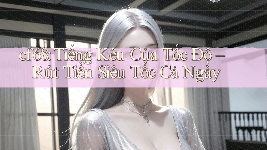 cf68: Tiếng Kêu Của Tốc Độ – Rút Tiền Siêu Tốc Cả Ngày
