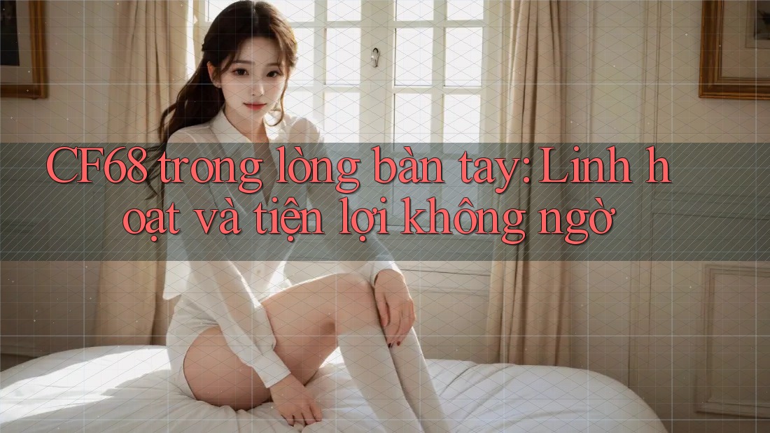 CF68 trong lòng bàn tay: Linh hoạt và tiện lợi không ngờ