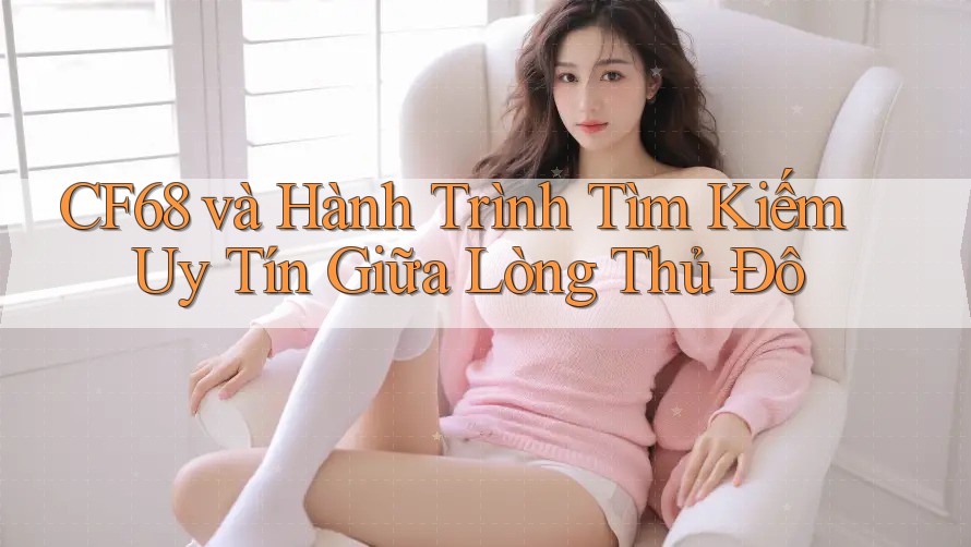 CF68 và Hành Trình Tìm Kiếm Uy Tín Giữa Lòng Thủ Đô