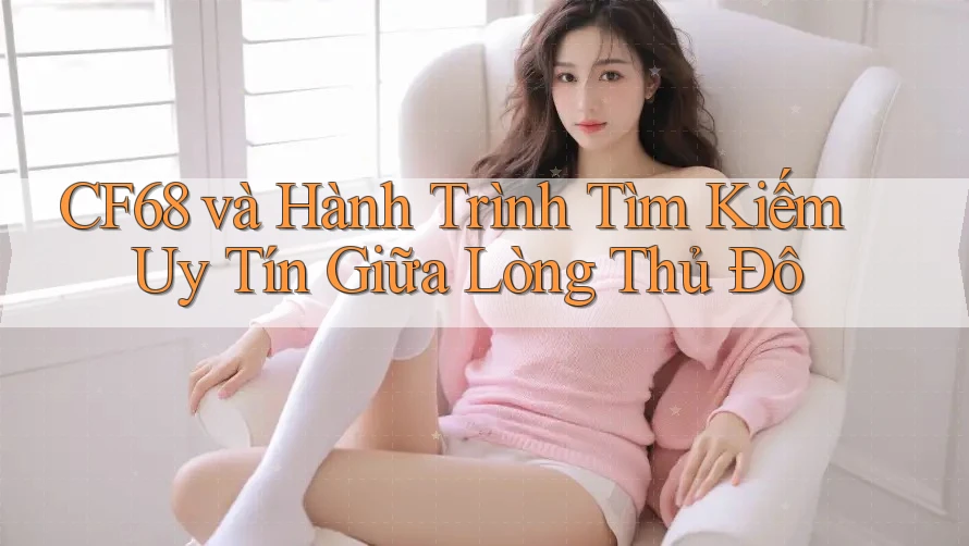 CF68 và Hành Trình Tìm Kiếm Uy Tín Giữa Lòng Thủ Đô