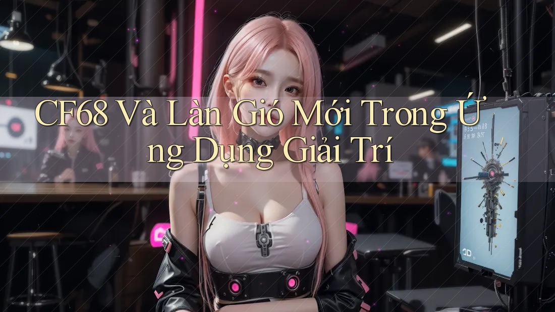 CF68 Và Làn Gió Mới Trong Ứng Dụng Giải Trí