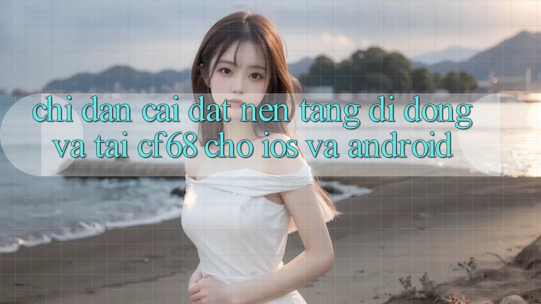 Chỉ dẫn Cài đặt Nền tảng di động Và Tải cf68 Cho iOS và Android