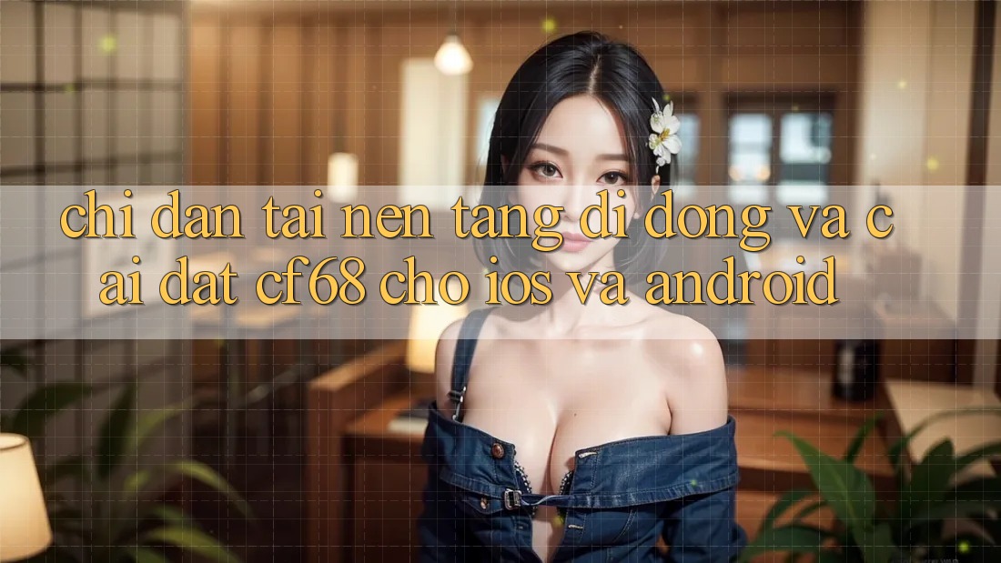 Chỉ dẫn Tải Nền tảng di động Và Cài Đặt cf68 Cho iOS và Android