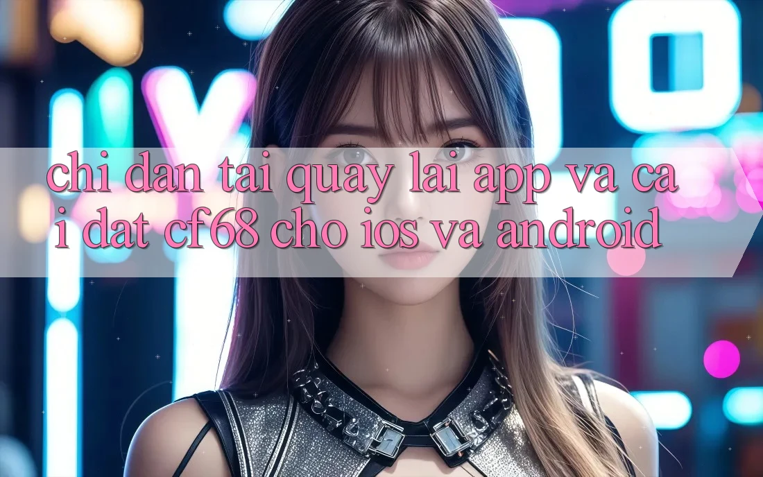 Chỉ dẫn Tải quay lại App Và Cài Đặt cf68 Cho iOS và Android Chỉ dẫn Tải quay lại App Và Cài Đặt cf68 Cho iOS và Android