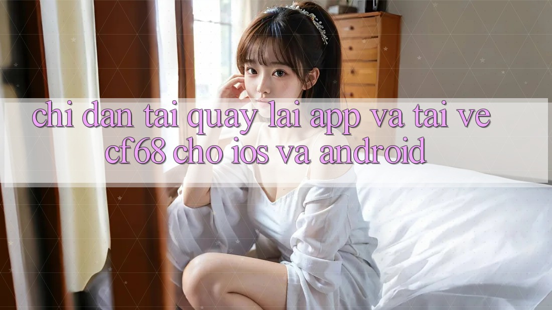 Chỉ dẫn Tải quay lại App Và Tải về cf68 Cho iOS và Android Chỉ dẫn Tải quay lại App Và Tải về cf68 Cho iOS và Android