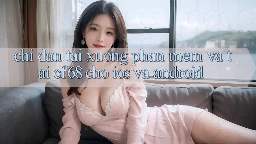 Chỉ dẫn Tải xuống Phần mềm Và Tải cf68 Cho iOS và Android Chỉ dẫn Tải xuống Phần mềm Và Tải cf68 Cho iOS và Android
