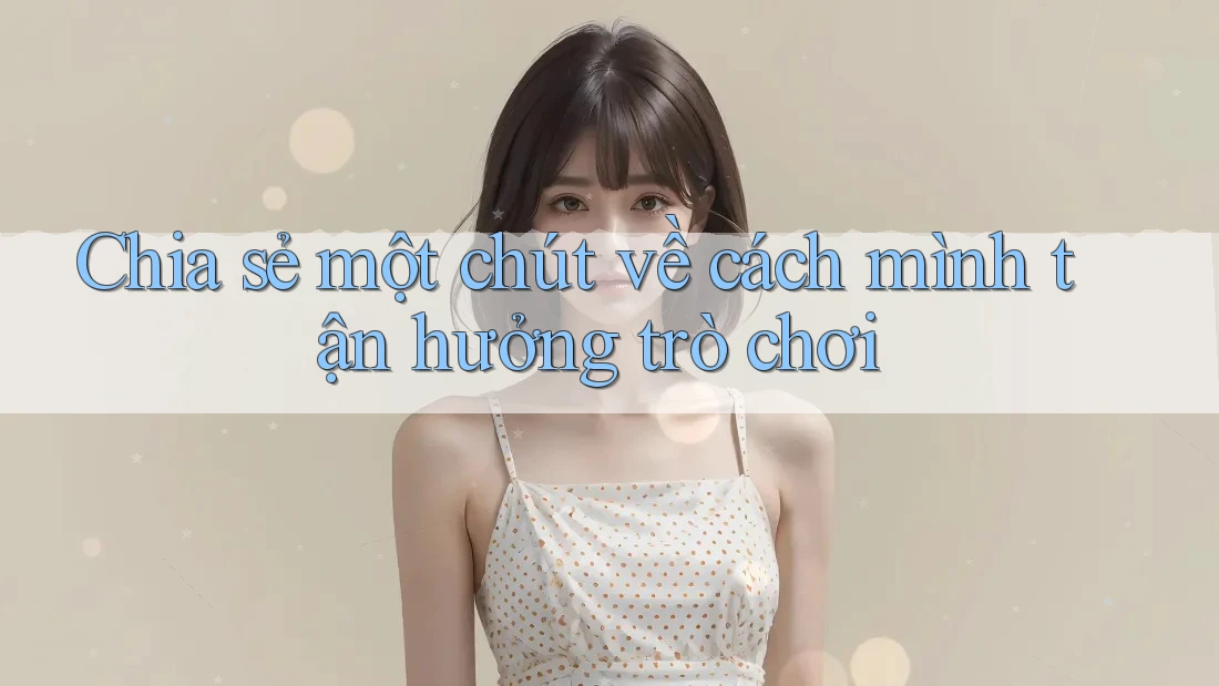 Chia sẻ một chút về cách mình tận hưởng trò chơi Chia sẻ một chút về cách mình tận hưởng trò chơi