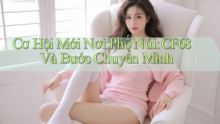 Cơ Hội Mới Nơi Phố Núi: CF68 Và Bước Chuyển Mình