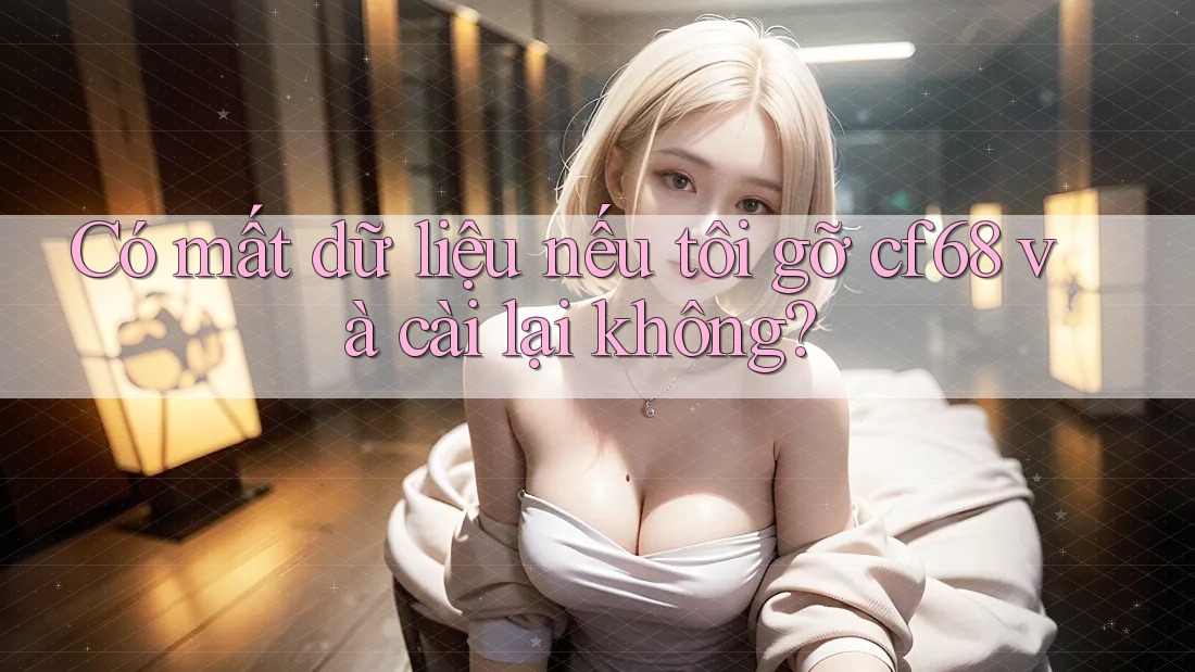Có mất dữ liệu nếu tôi gỡ cf68 và cài lại không? Có mất dữ liệu nếu tôi gỡ cf68 và cài lại không?
