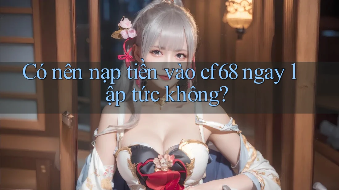 Có nên nạp tiền vào cf68 ngay lập tức không?