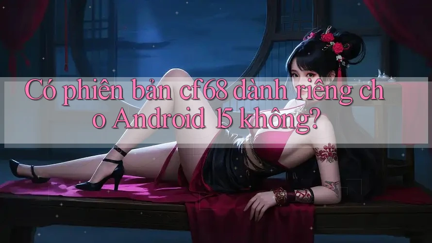 Có phiên bản cf68 dành riêng cho Android 15 không?