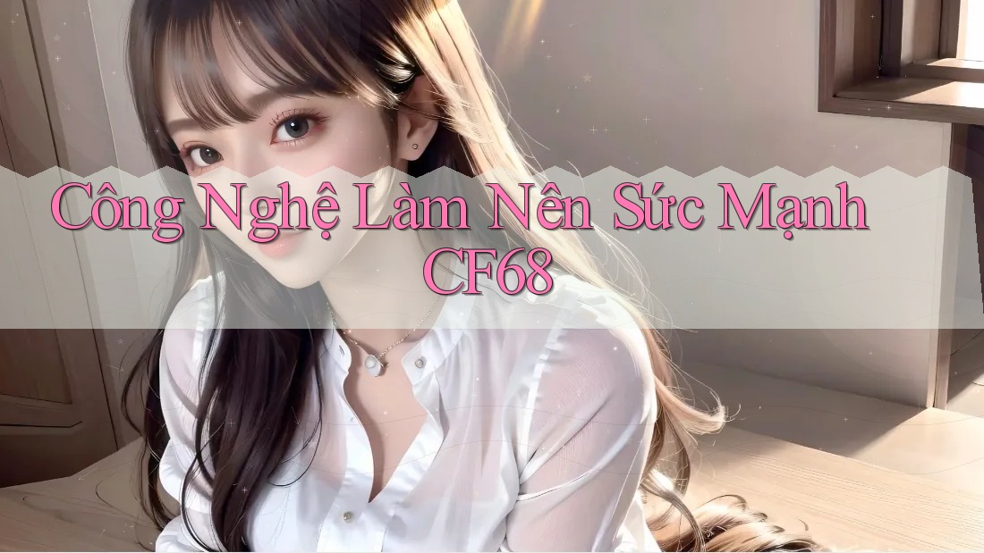 Công Nghệ Làm Nên Sức Mạnh CF68