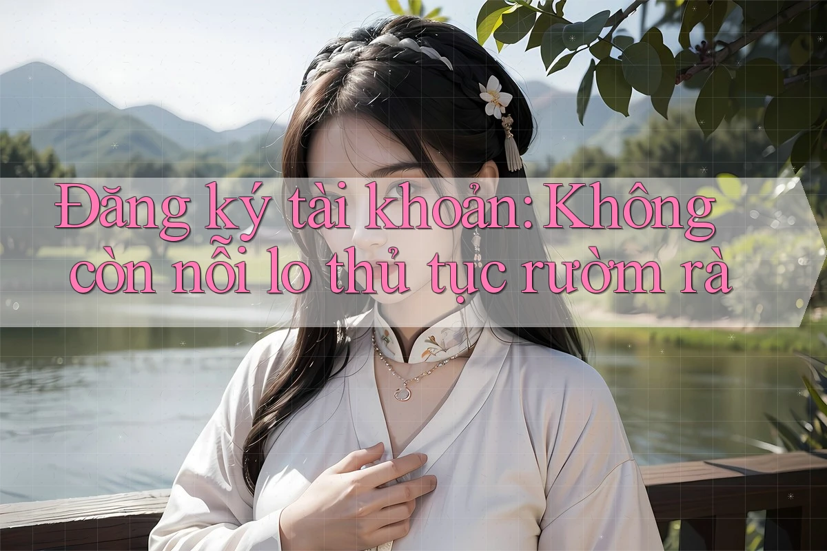 Đăng ký tài khoản: Không còn nỗi lo thủ tục rườm rà