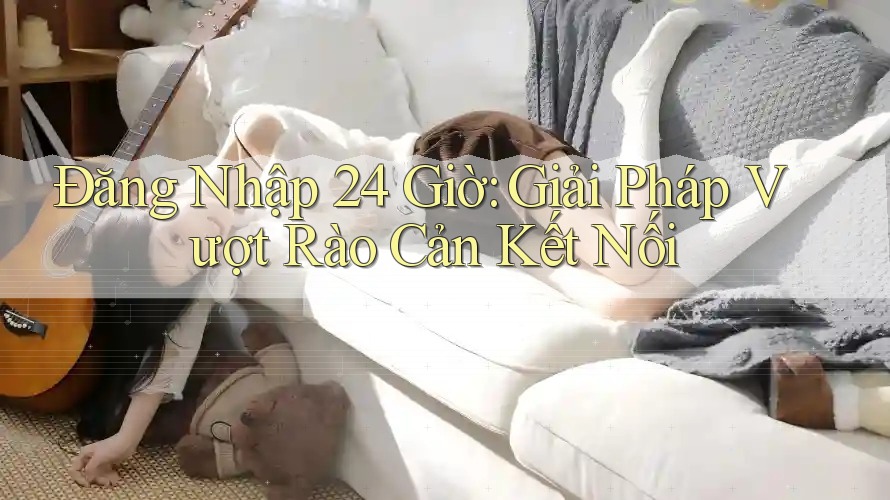 Đăng Nhập 24 Giờ: Giải Pháp Vượt Rào Cản Kết Nối