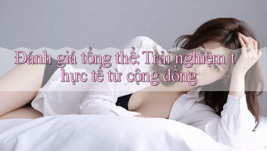 Đánh giá tổng thể: Trải nghiệm thực tế từ cộng đồng Đánh giá tổng thể: Trải nghiệm thực tế từ cộng đồng