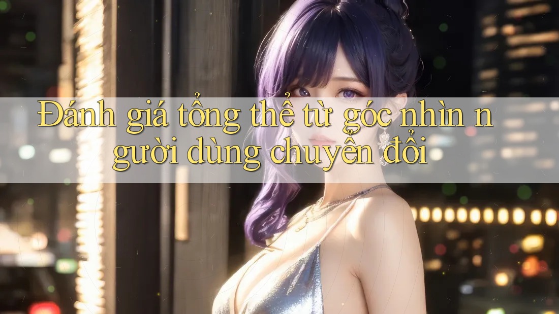 Đánh giá tổng thể từ góc nhìn người dùng chuyển đổi