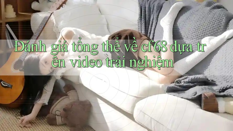 Đánh giá tổng thể về cf68 dựa trên video trải nghiệm