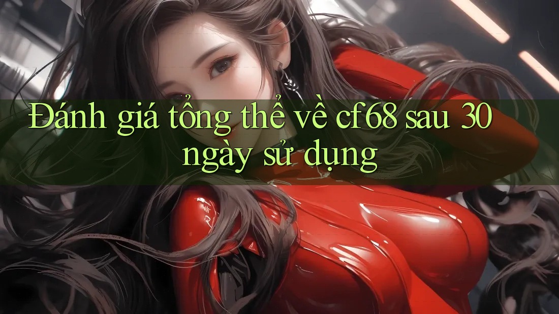 Đánh giá tổng thể về cf68 sau 30 ngày sử dụng