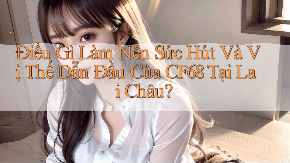 Điều Gì Làm Nên Sức Hút Và Vị Thế Dẫn Đầu Của CF68 Tại Lai Châu?