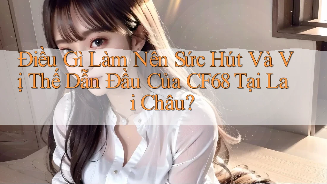 Điều Gì Làm Nên Sức Hút Và Vị Thế Dẫn Đầu Của CF68 Tại Lai Châu?