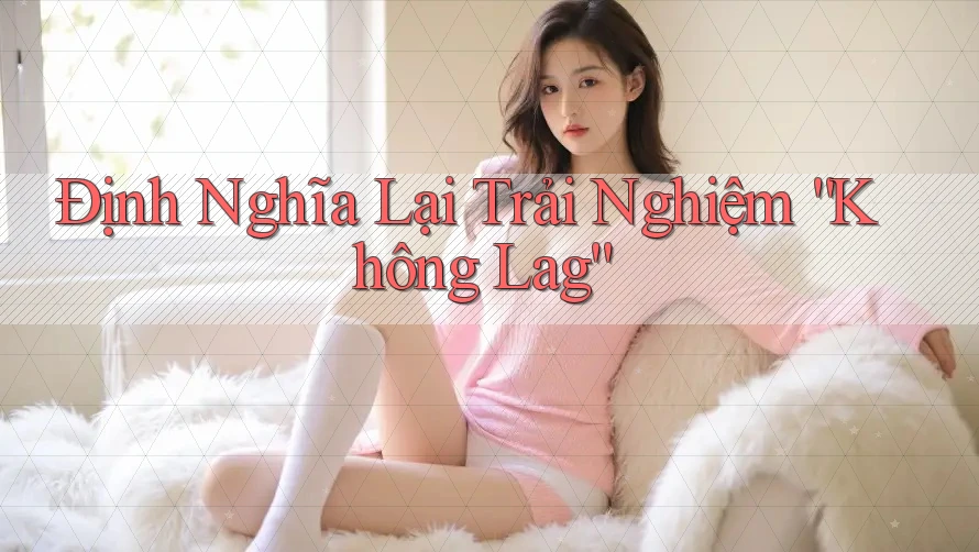 Định Nghĩa Lại Trải Nghiệm “Không Lag”