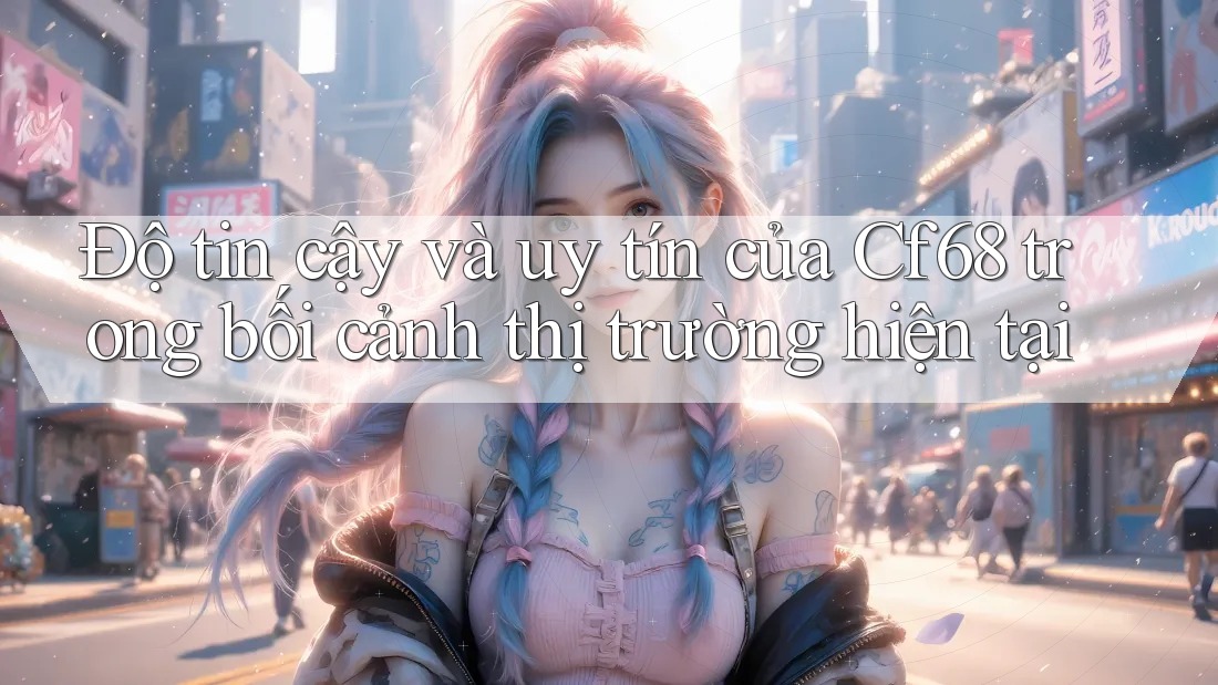 Độ tin cậy và uy tín của Cf68 trong bối cảnh thị trường hiện tại