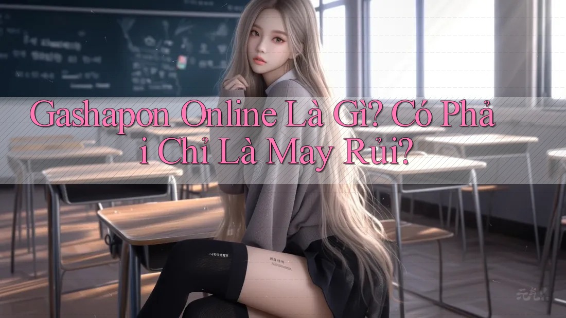Gashapon Online Là Gì? Có Phải Chỉ Là May Rủi?