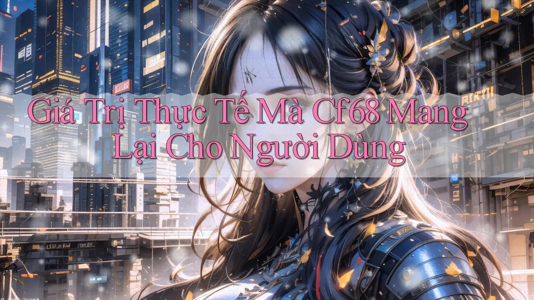 Giá trị thực tế mà cf68 mang lại cho người dùng