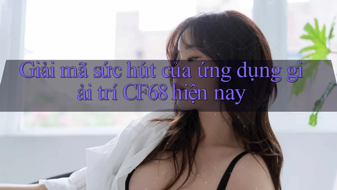 Giải mã sức hút của ứng dụng giải trí CF68 hiện nay