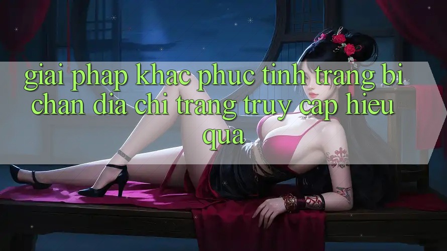 Giải Pháp Khắc Phục Tình Trạng Bị Chặn Địa chỉ trang Truy Cập Hiệu Quả