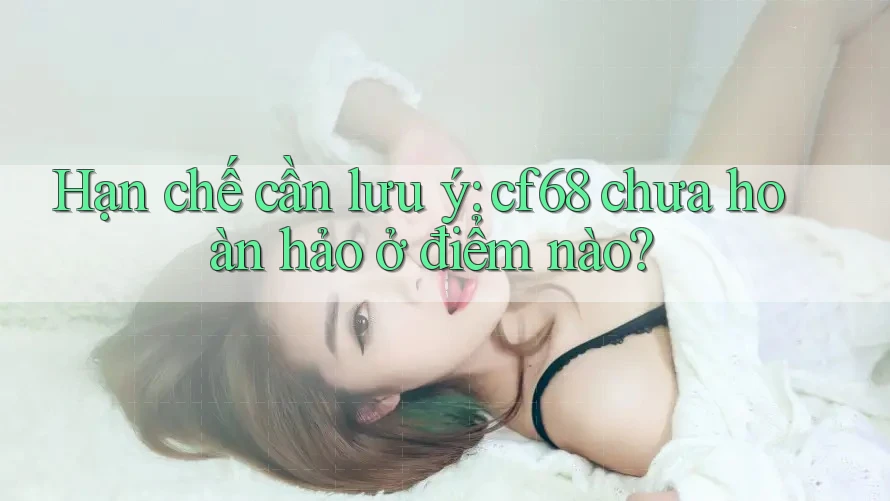 Hạn chế cần lưu ý: cf68 chưa hoàn hảo ở điểm nào?