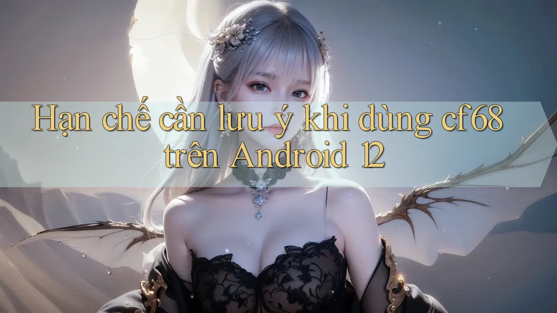Hạn chế cần lưu ý khi dùng cf68 trên Android 12