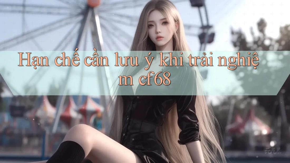 Hạn chế cần lưu ý khi trải nghiệm cf68