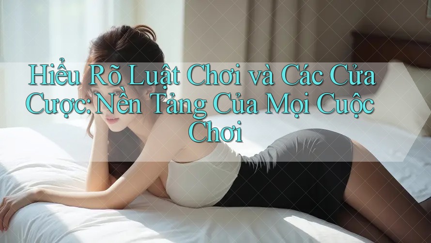 Hiểu Rõ Luật Chơi và Các Cửa Cược: Nền Tảng Của Mọi Cuộc Chơi