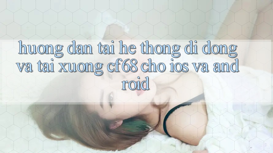 Hướng Dẫn Tải Hệ thống di động Và Tải xuống cf68 Cho iOS và Android