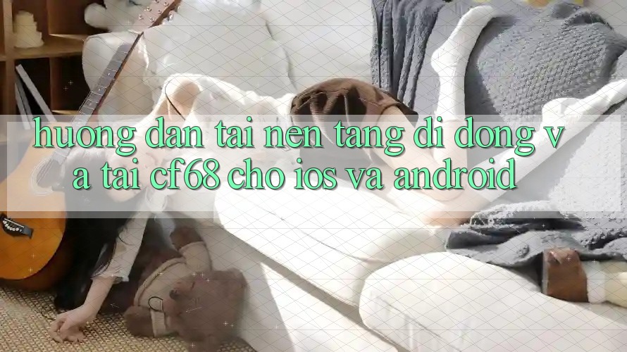 Hướng Dẫn Tải Nền tảng di động Và Tải cf68 Cho iOS và Android Hướng Dẫn Tải Nền tảng di động Và Tải cf68 Cho iOS và Android