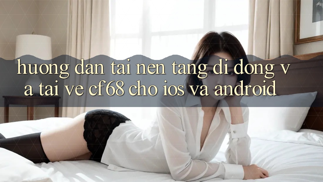 Hướng Dẫn Tải Nền tảng di động Và Tải về cf68 Cho iOS và Android Hướng Dẫn Tải Nền tảng di động Và Tải về cf68 Cho iOS và Android