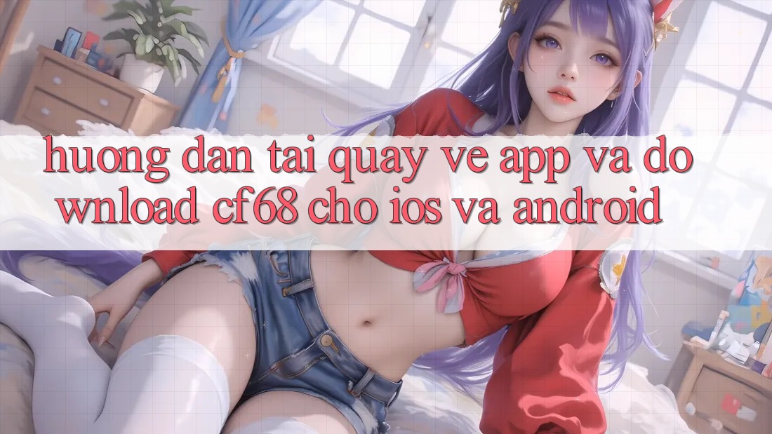 Hướng Dẫn Tải quay về App Và Download cf68 Cho iOS và Android