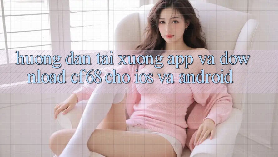 Hướng Dẫn Tải xuống App Và Download cf68 Cho iOS và Android