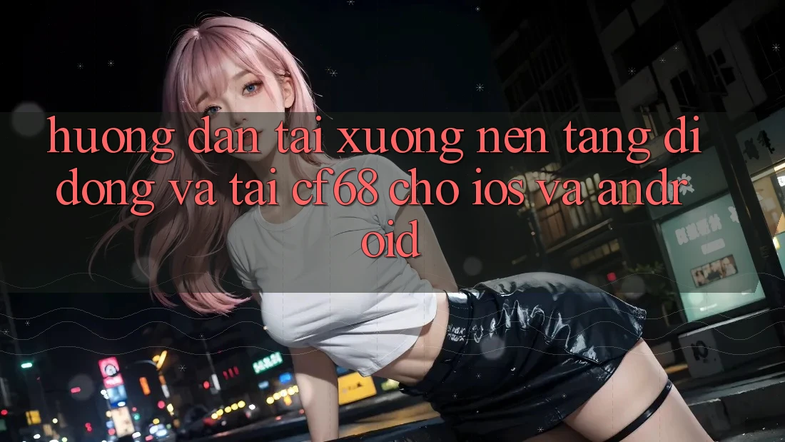 Hướng Dẫn Tải xuống Nền tảng di động Và Tải cf68 Cho iOS và Android